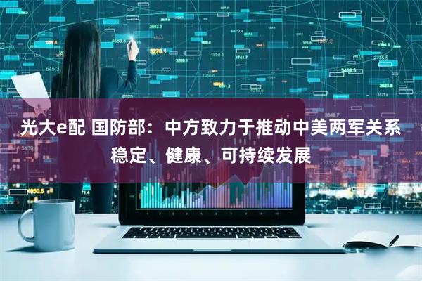 光大e配 国防部：中方致力于推动中美两军关系稳定、健康、可持续发展