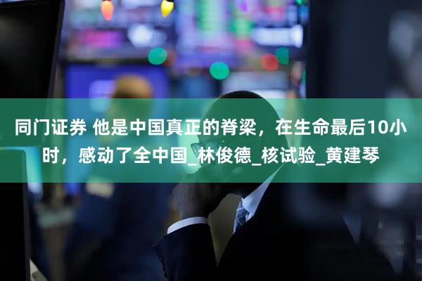 同门证券 他是中国真正的脊梁，在生命最后10小时，感动了全中国_林俊德_核试验_黄建琴