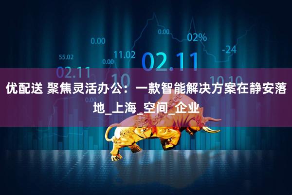 优配送 聚焦灵活办公：一款智能解决方案在静安落地_上海_空间_企业
