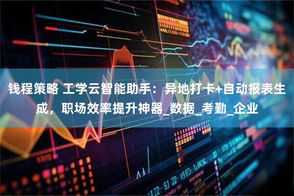 钱程策略 工学云智能助手：异地打卡+自动报表生成，职场效率提升神器_数据_考勤_企业