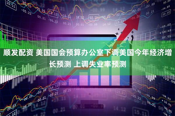 顺发配资 美国国会预算办公室下调美国今年经济增长预测 上调失业率预测
