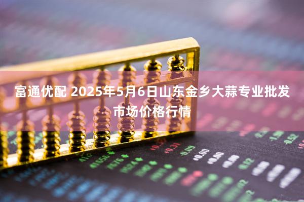 富通优配 2025年5月6日山东金乡大蒜专业批发市场价格行情