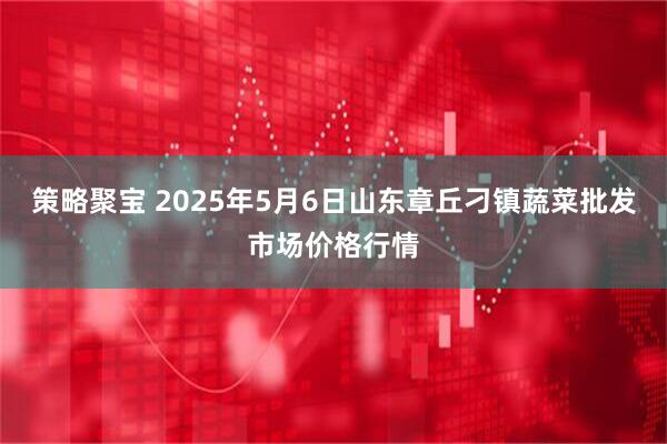 策略聚宝 2025年5月6日山东章丘刁镇蔬菜批发市场价格行情