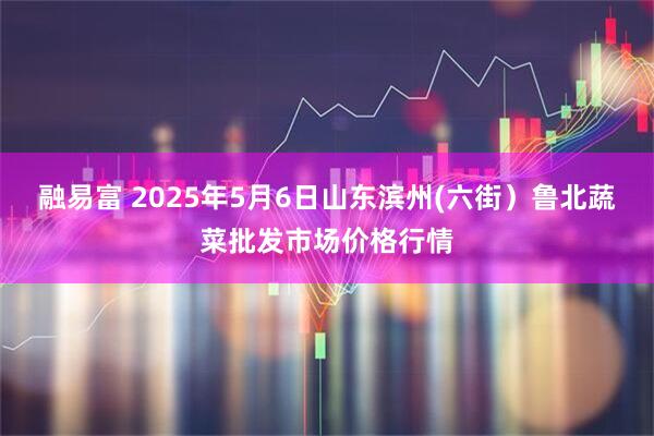 融易富 2025年5月6日山东滨州(六街）鲁北蔬菜批发市场价格行情