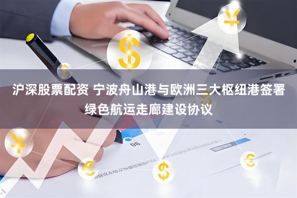 沪深股票配资 宁波舟山港与欧洲三大枢纽港签署绿色航运走廊建设协议