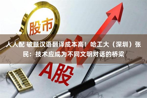 人人配 破题汉语翻译成本高！哈工大（深圳）张民：技术应成为不同文明对话的桥梁