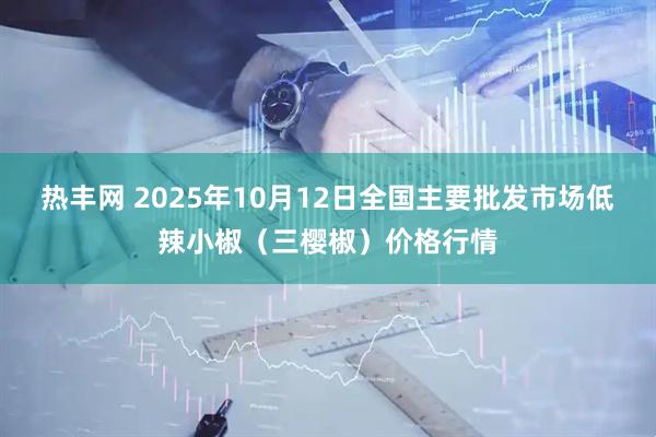 热丰网 2025年10月12日全国主要批发市场低辣小椒（三樱椒）价格行情