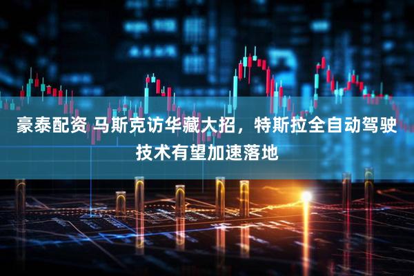 豪泰配资 马斯克访华藏大招，特斯拉全自动驾驶技术有望加速落地