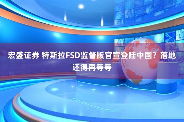宏盛证券 特斯拉FSD监督版官宣登陆中国？落地还得再等等